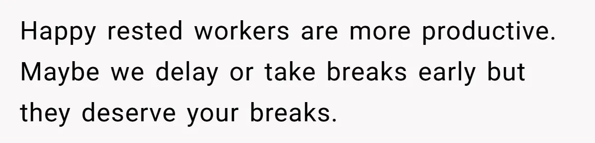 Happy rested workers are more productive. Maybe we delay or take breaks early but they deserve your breaks.