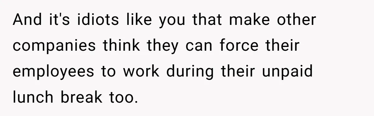 And it's idiots like you that make other companies think they can force their employees to work during their unpaid lunch break too.