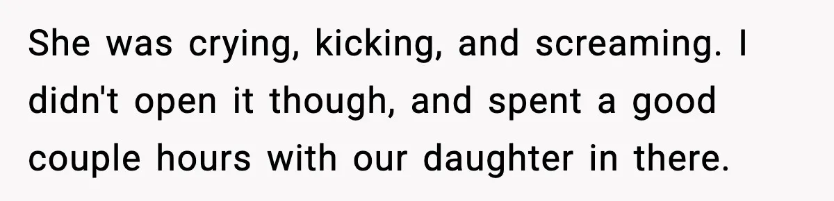 She was crying, kicking, and screaming. I didn't open it though, and spent a good couple hours with our daughter in there.