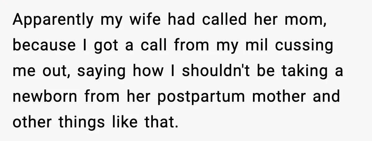 Apparently my wife had called her mom, because I got a call from my mil cussing me out, saying how I shouldn't be taking a newborn from her postpartum mother...