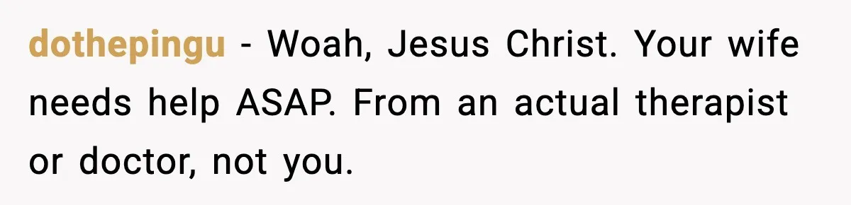 dothepingu − Woah, Jesus Christ. Your wife needs help ASAP. From an actual therapist or doctor, not you.