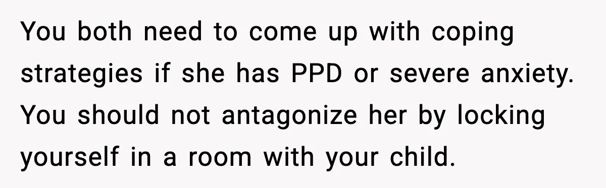 You both need to come up with coping strategies if she has PPD or severe anxiety. You should not antagonize her by locking yourself in a room with your child.