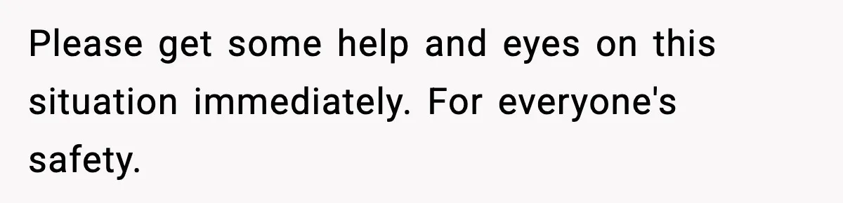 Please get some help and eyes on this situation immediately. For everyone's safety.