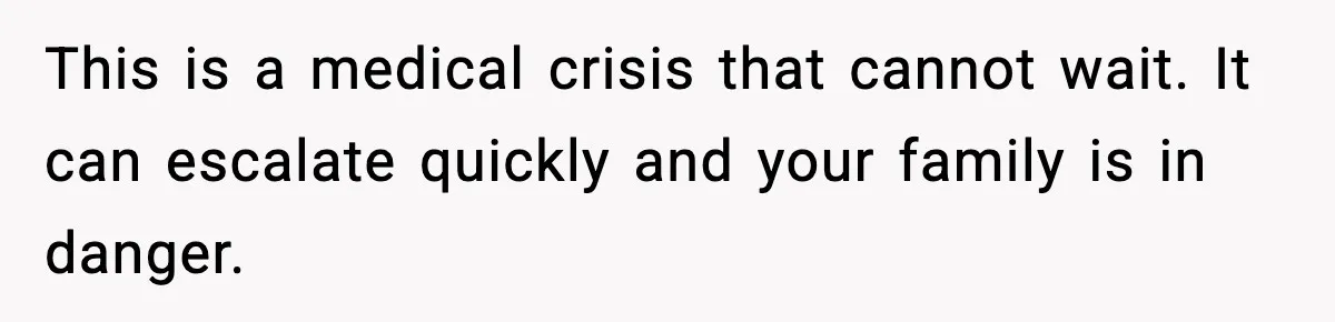 This is a medical crisis that cannot wait. It can escalate quickly and your family is in danger.