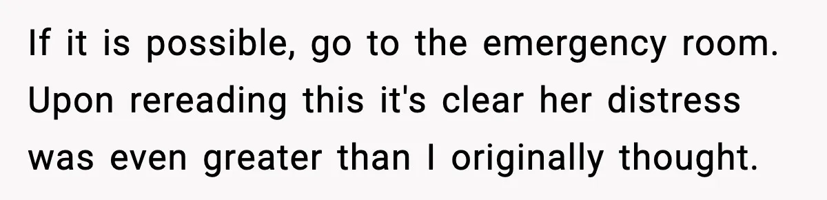 If it is possible, go to the emergency room. Upon rereading this it's clear her distress was even greater than I originally thought.