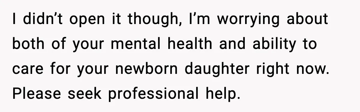 I didn’t open it though, I’m worrying about both of your mental health and ability to care for your newborn daughter right now. Please seek professional help.