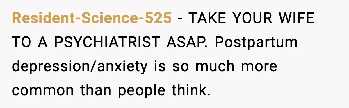 Resident-Science-525 − TAKE YOUR WIFE TO A PSYCHIATRIST ASAP. Postpartum depression/anxiety is so much more common than people think.