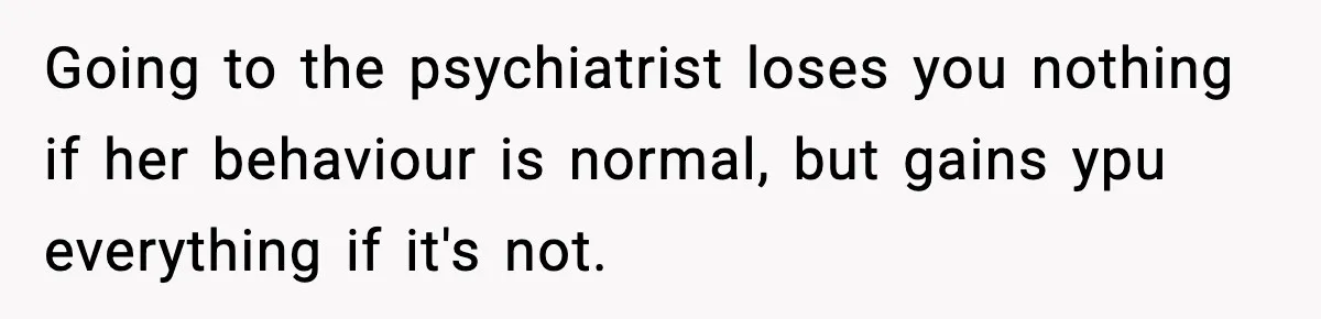 Going to the psychiatrist loses you nothing if her behaviour is normal, but gains ypu everything if it's not.