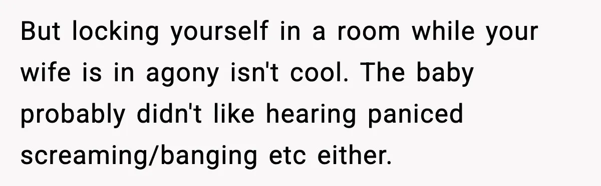 But locking yourself in a room while your wife is in agony isn't cool. The baby probably didn't like hearing paniced screaming/banging etc either.