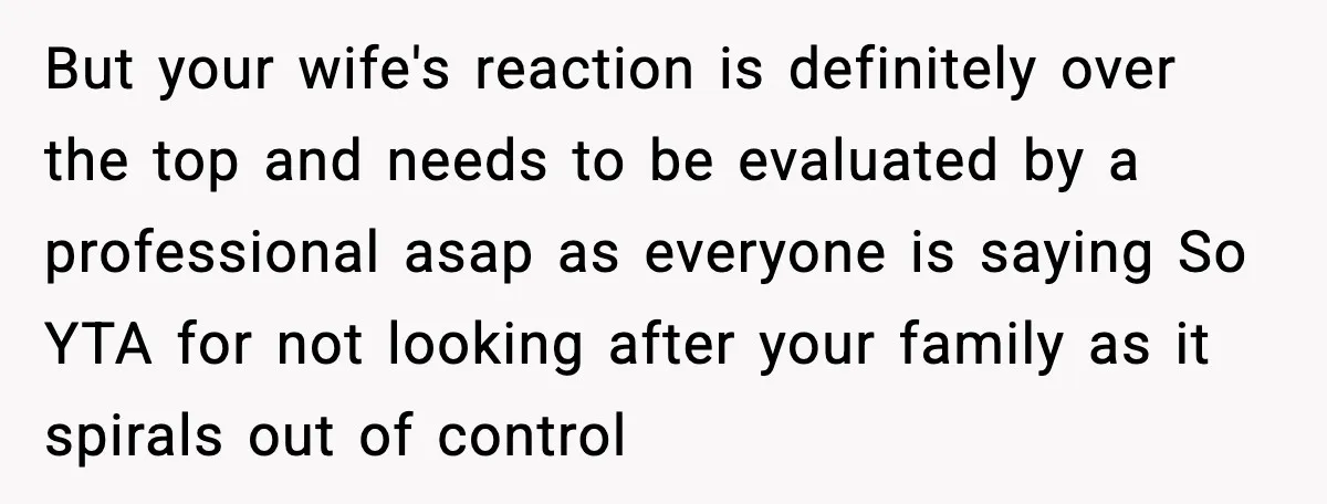 But your wife's reaction is definitely over the top and needs to be evaluated by a professional asap as everyone is saying So YTA for not looking after your family...