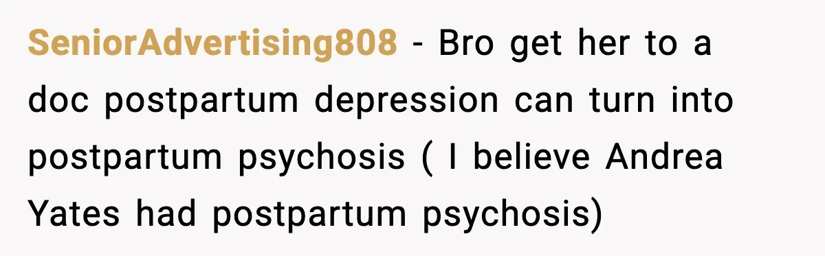 SeniorAdvertising808 − Bro get her to a doc postpartum depression can turn into postpartum psychosis ( I believe Andrea Yates had postpartum psychosis)