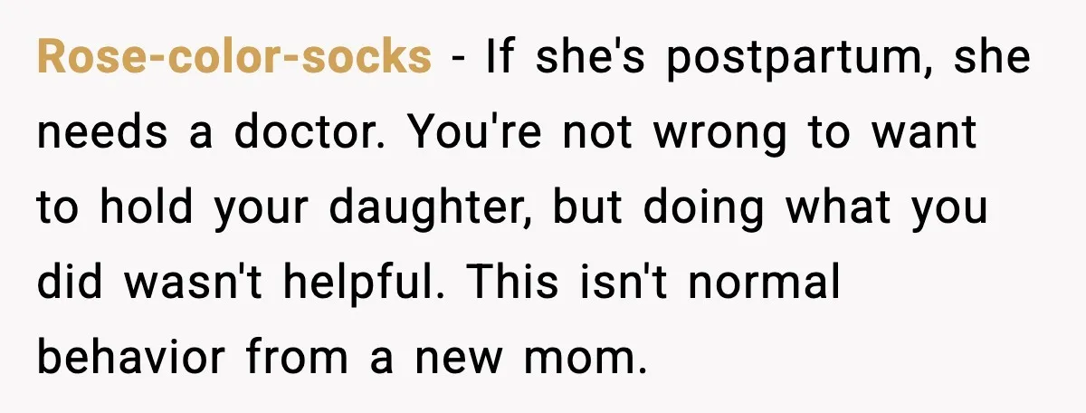 Rose-color-socks − If she's postpartum, she needs a doctor. You're not wrong to want to hold your daughter, but doing what you did wasn't helpful. This isn't normal behavior from...