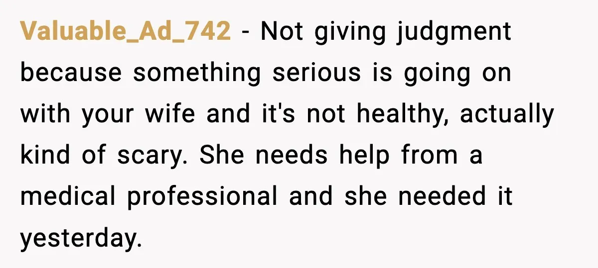 Valuable_Ad_742 − Not giving judgment because something serious is going on with your wife and it's not healthy, actually kind of scary. She needs help from a medical professional and...