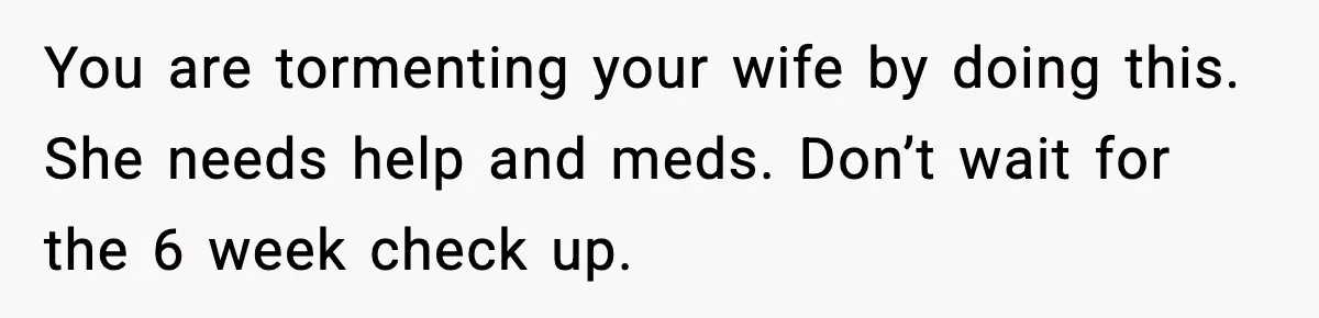 You are tormenting your wife by doing this. She needs help and meds. Don’t wait for the 6 week check up.