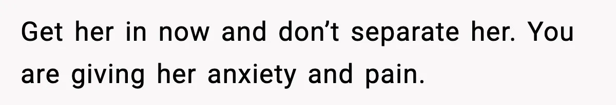 Get her in now and don’t separate her. You are giving her anxiety and pain.