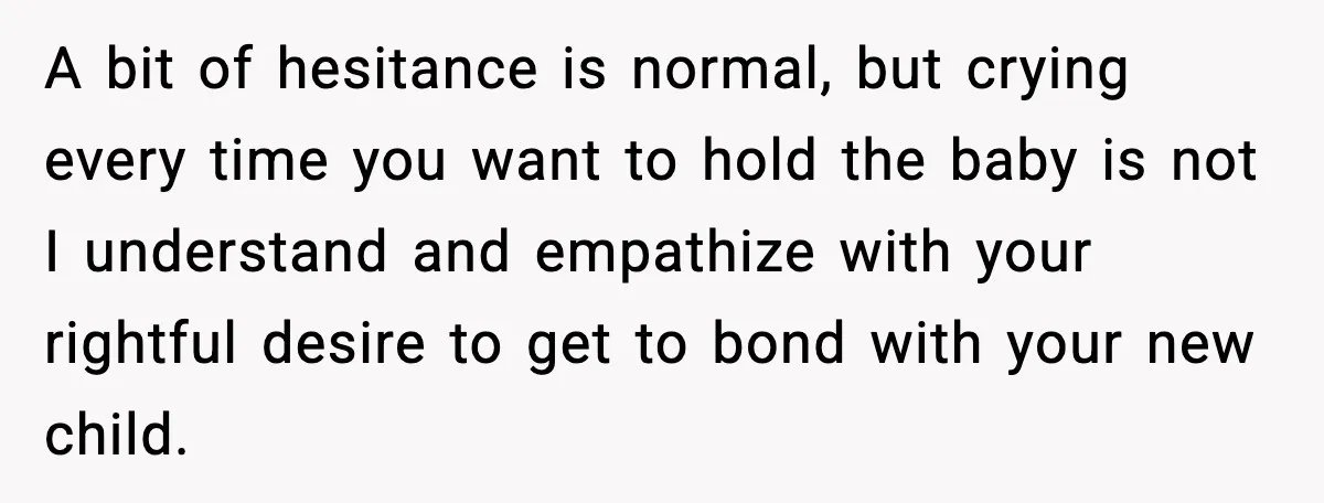 A bit of hesitance is normal, but crying every time you want to hold the baby is not I understand and empathize with your rightful desire to get to bond...