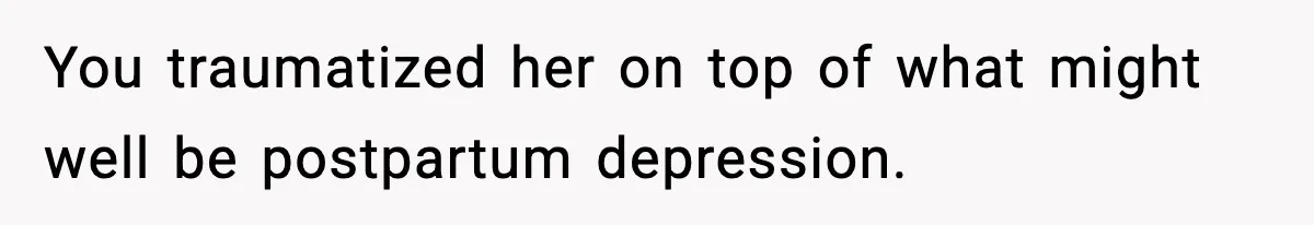 You traumatized her on top of what might well be postpartum depression.