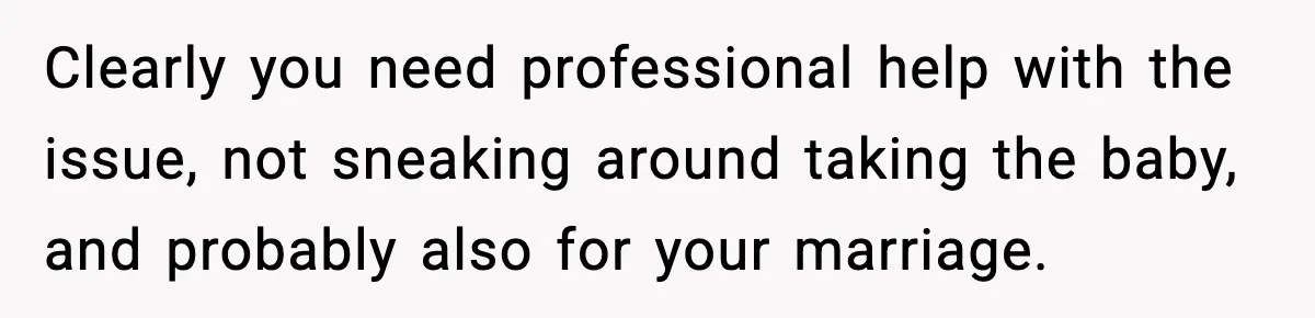Clearly you need professional help with the issue, not sneaking around taking the baby, and probably also for your marriage.