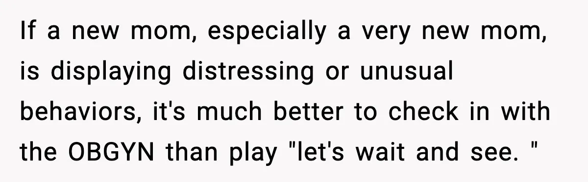 If a new mom, especially a very new mom, is displaying distressing or unusual behaviors, it's much better to check in with the OBGYN than play "let's wait and see....