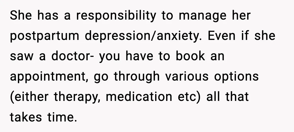 She has a responsibility to manage her postpartum depression/anxiety. Even if she saw a doctor- you have to book an appointment, go through various options (either therapy, medication etc) all...
