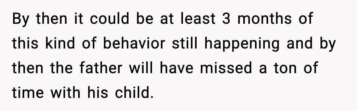 By then it could be at least 3 months of this kind of behavior still happening and by then the father will have missed a ton of time with his...