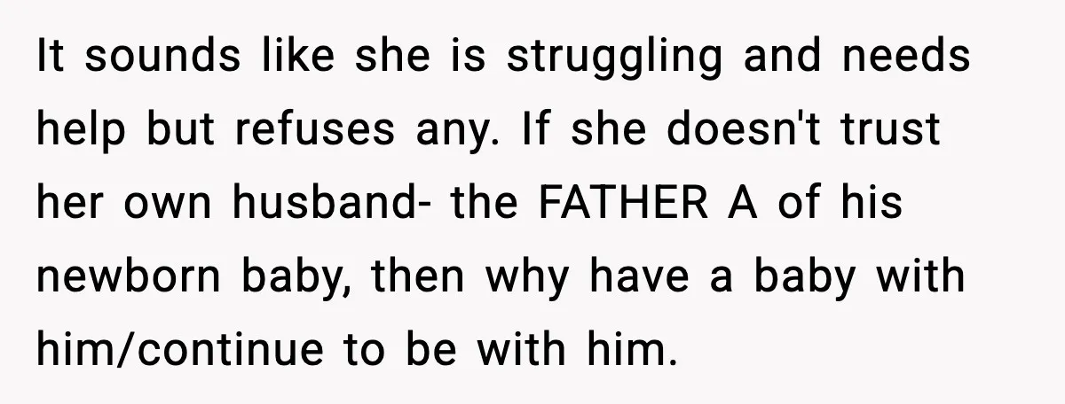 It sounds like she is struggling and needs help but refuses any. If she doesn't trust her own husband- the FATHER A of his newborn baby, then why have a...