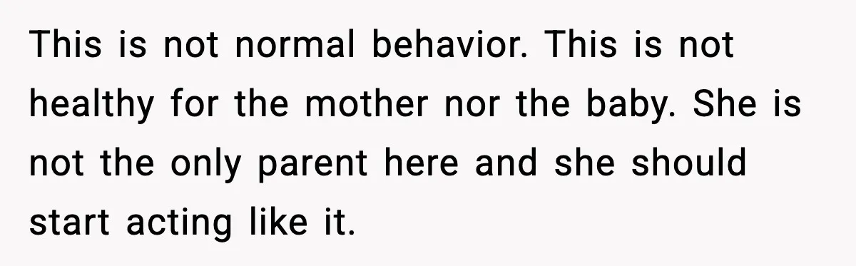 This is not normal behavior. This is not healthy for the mother nor the baby. She is not the only parent here and she should start acting like it.