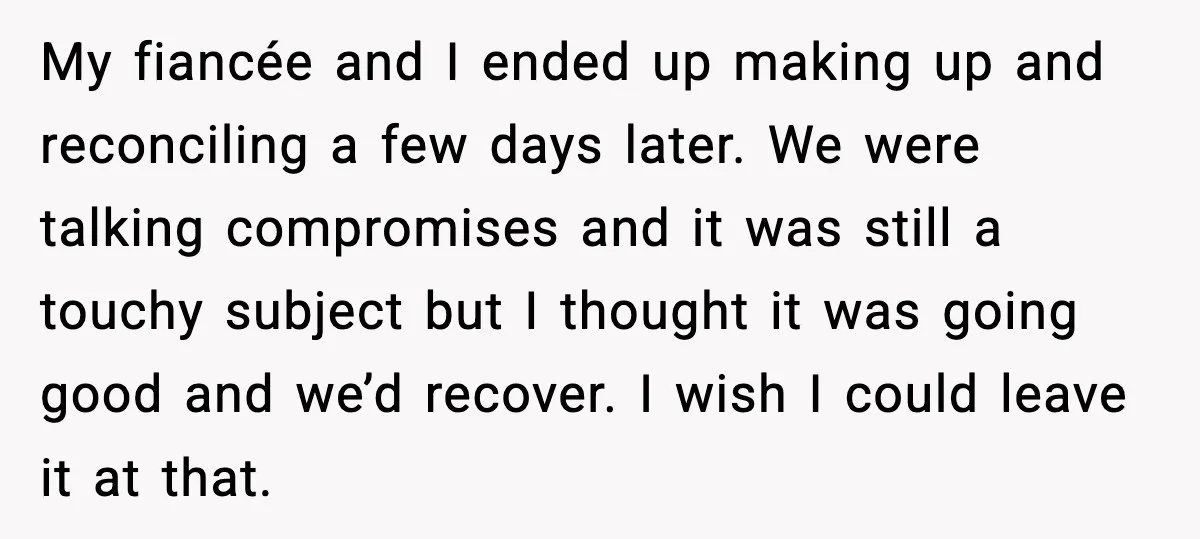 My fiancée and I ended up making up and reconciling a few days later. We were talking compromises and it was still a touchy subject but I thought it was...