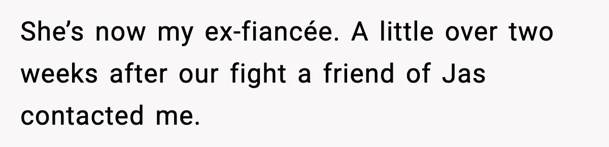She’s now my ex-fiancée. A little over two weeks after our fight a friend of Jas contacted me.