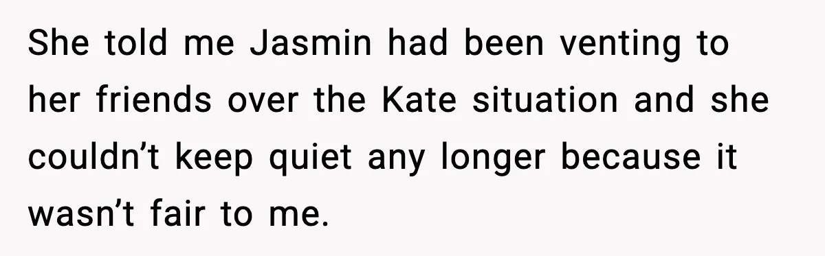She told me Jasmin had been venting to her friends over the Kate situation and she couldn’t keep quiet any longer because it wasn’t fair to me.
