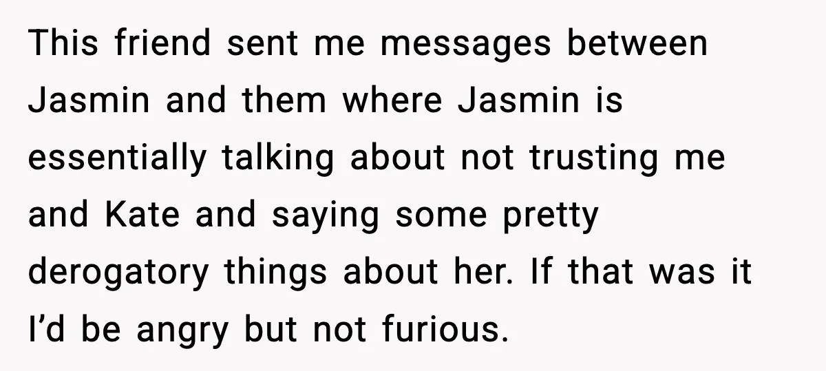 This friend sent me messages between Jasmin and them where Jasmin is essentially talking about not trusting me and Kate and saying some pretty derogatory things about her. If that...