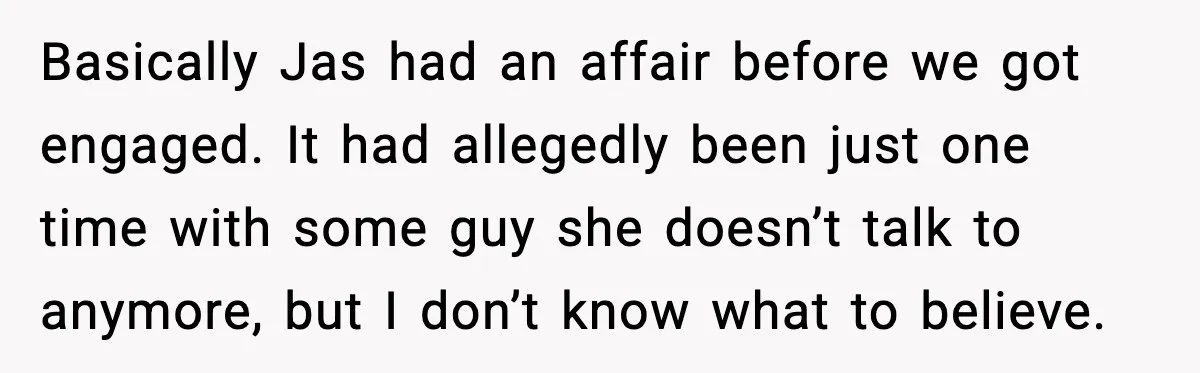 Basically Jas had an affair before we got engaged. It had allegedly been just one time with some guy she doesn’t talk to anymore, but I don’t know what to...