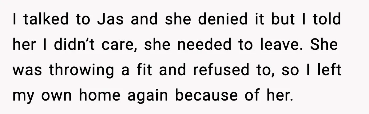 I talked to Jas and she denied it but I told her I didn’t care, she needed to leave. She was throwing a fit and refused to, so I left...