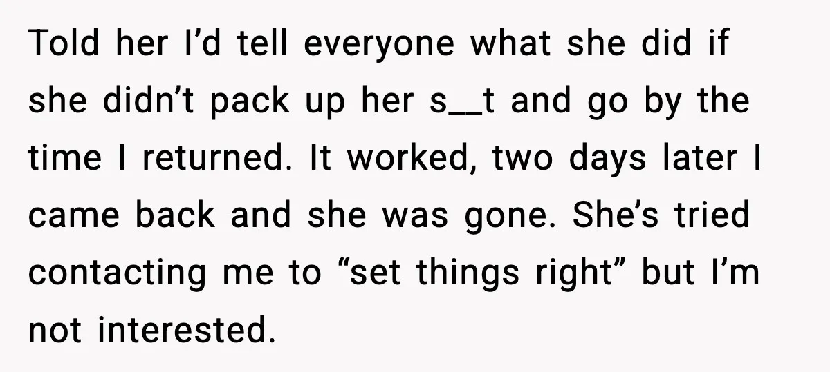 Told her I’d tell everyone what she did if she didn’t pack up her s__t and go by the time I returned. It worked, two days later I came back...