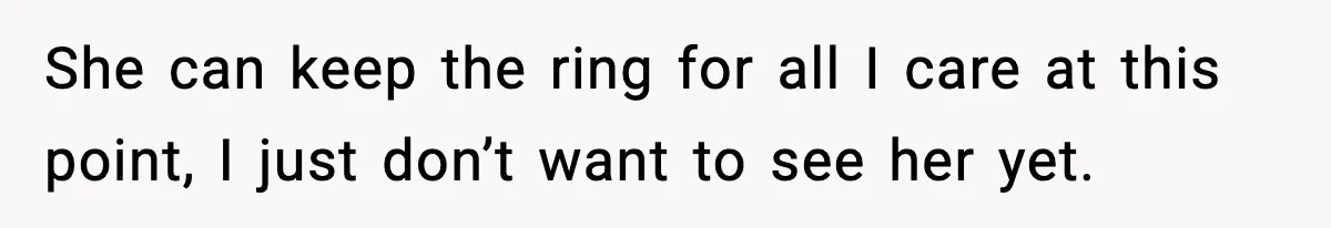 She can keep the ring for all I care at this point, I just don’t want to see her yet.