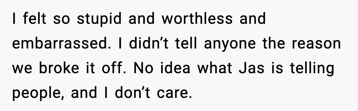 I felt so stupid and worthless and embarrassed. I didn’t tell anyone the reason we broke it off. No idea what Jas is telling people, and I don’t care.
