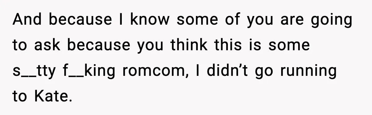 And because I know some of you are going to ask because you think this is some s__tty f__king romcom, I didn’t go running to Kate.
