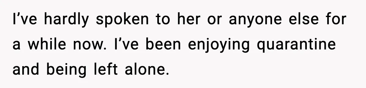 I’ve hardly spoken to her or anyone else for a while now. I’ve been enjoying quarantine and being left alone.