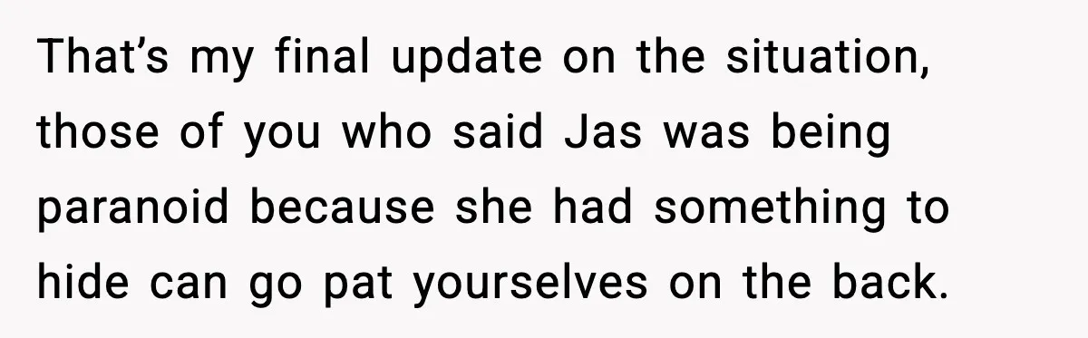 That’s my final update on the situation, those of you who said Jas was being paranoid because she had something to hide can go pat yourselves on the back.