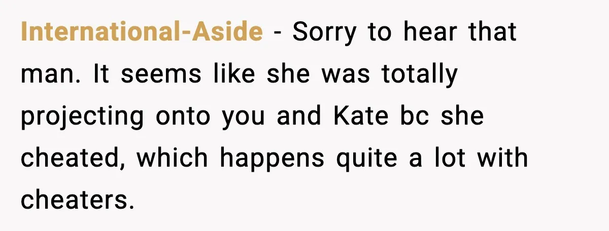 International-Aside − Sorry to hear that man. It seems like she was totally projecting onto you and Kate bc she cheated, which happens quite a lot with cheaters.