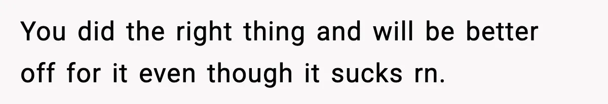 You did the right thing and will be better off for it even though it sucks rn.