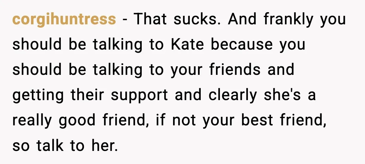 corgihuntress − That sucks. And frankly you should be talking to Kate because you should be talking to your friends and getting their support and clearly she's a really good...