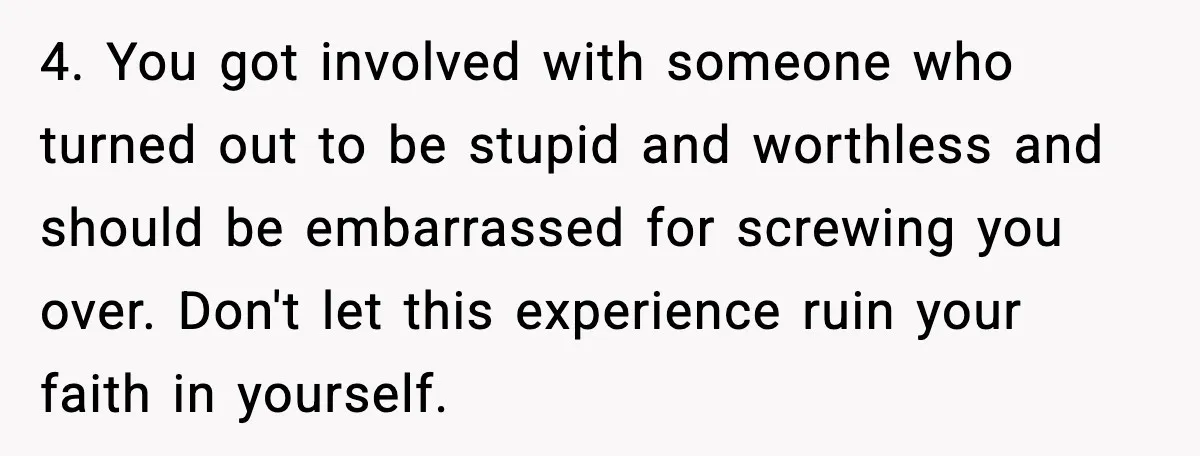4. You got involved with someone who turned out to be stupid and worthless and should be embarrassed for screwing you over. Don't let this experience ruin your faith in...