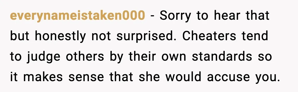 everynameistaken000 − Sorry to hear that but honestly not surprised. Cheaters tend to judge others by their own standards so it makes sense that she would accuse you.