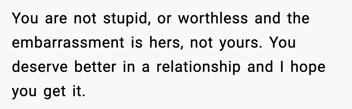 You are not stupid, or worthless and the embarrassment is hers, not yours. You deserve better in a relationship and I hope you get it.