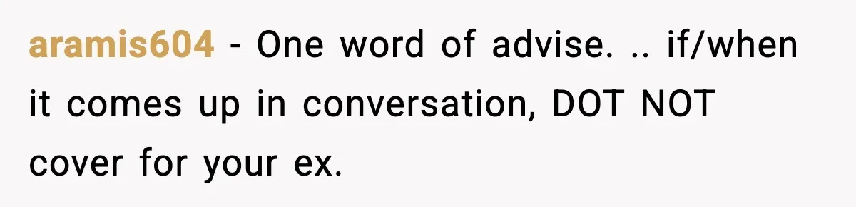 aramis604 − One word of advise. .. if/when it comes up in conversation, DOT NOT cover for your ex.