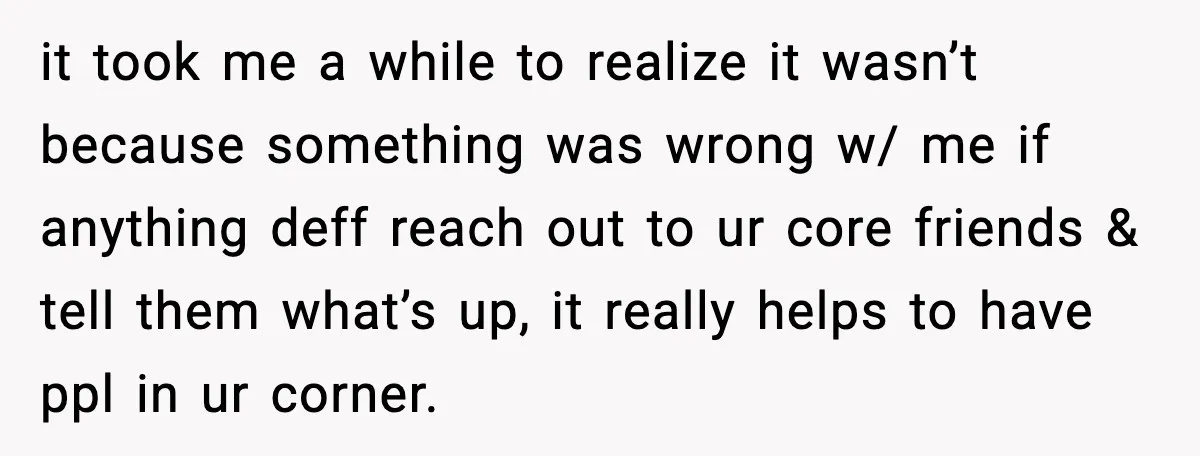 it took me a while to realize it wasn’t because something was wrong w/ me if anything deff reach out to ur core friends & tell them what’s up, it...