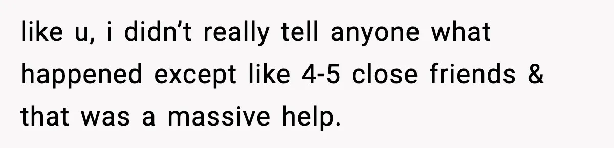like u, i didn’t really tell anyone what happened except like 4-5 close friends & that was a massive help.