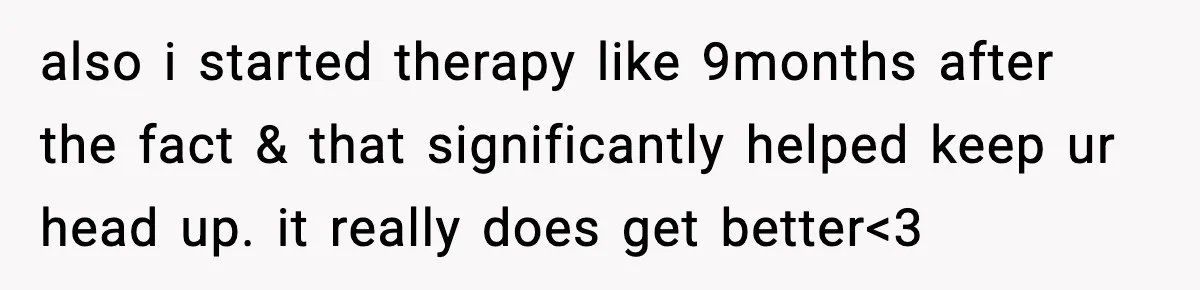 also i started therapy like 9months after the fact & that significantly helped keep ur head up. it really does get better<3