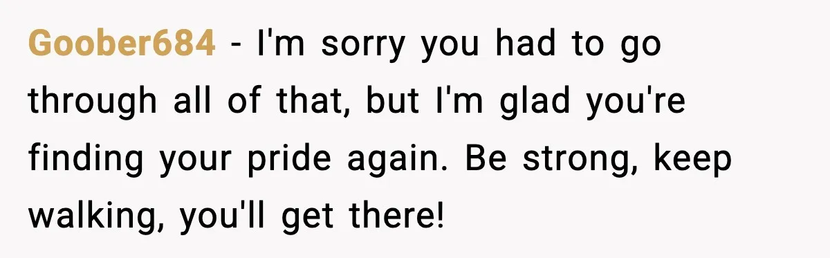 Goober684 − I'm sorry you had to go through all of that, but I'm glad you're finding your pride again. Be strong, keep walking, you'll get there!